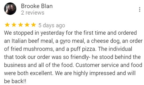 We stopped in yesterday for the first time and ordered an Italian beef meal, a gyro meal, a cheese dog, an order of fried mushrooms and a puff pizza. The individual that took our order was so friendly-he stood behind the business and all of the food. Customer service and food were both excellent. We are highly impressed and will be back!!